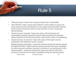 • “Refund amount” means the maximum refund that is admissible;
• “Net CENVAT credit” means total CENVAT credit availed on inputs and
input services by the manufacturer or the output service provider reduced
by the amount reversed in terms of sub-rule (5C) of rule 3, during the
relevant period;
• “Export turnover of goods” means the value of final products and
intermediate products cleared during the relevant period and exported
without payment of Central Excise duty under bond or letter of undertaking;
• “Export turnover of services” means the value of the export service
calculated in the following manner, namely :-
Export turnover of services = payments received during the relevant period
for export services + export services whose provision has been completed
for which payment had been received in advance in any period prior to the
relevant period - advances received for export services for which the
provision of service has not been completed during the relevant period;
Cenvat Credit CA Gaurav Gupta 23
Rule 5
 