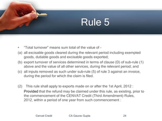 • “Total turnover” means sum total of the value of -
(a) all excisable goods cleared during the relevant period including exempted
goods, dutiable goods and excisable goods exported;
(b) export turnover of services determined in terms of clause (D) of sub-rule (1)
above and the value of all other services, during the relevant period; and
(c) all inputs removed as such under sub-rule (5) of rule 3 against an invoice,
during the period for which the claim is filed.
(2) This rule shall apply to exports made on or after the 1st April, 2012 :
Provided that the refund may be claimed under this rule, as existing, prior to
the commencement of the CENVAT Credit (Third Amendment) Rules,
2012, within a period of one year from such commencement :
Cenvat Credit CA Gaurav Gupta 24
Rule 5
 