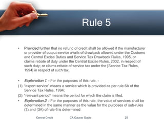 • Provided further that no refund of credit shall be allowed if the manufacturer
or provider of output service avails of drawback allowed under the Customs
and Central Excise Duties and Service Tax Drawback Rules, 1995, or
claims rebate of duty under the Central Excise Rules, 2002, in respect of
such duty; or claims rebate of service tax under the [Service Tax Rules,
1994] in respect of such tax.
• Explanation 1. - For the purposes of this rule, -
(1) “export service” means a service which is provided as per rule 6A of the
Service Tax Rules, 1994;
(2) “relevant period” means the period for which the claim is filed.
• Explanation 2. - For the purposes of this rule, the value of services shall be
determined in the same manner as the value for the purposes of sub-rules
(3) and (3A) of rule 6 is determined
Cenvat Credit CA Gaurav Gupta 25
Rule 5
 