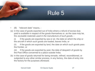 • (B) “relevant date” means, -
(a) in the case of goods exported out of India where a refund of excise duty
paid is available in respect of the goods themselves or, as the case may be,
the excisable materials used in the manufacture of such goods, -
(i) if the goods are exported by sea or air, the date on which the ship or
the aircraft in which such goods are loaded, leaves India, or
(ii) if the goods are exported by land, the date on which such goods pass
the frontier, or
(iii) if the goods are exported by post, the date of despatch of goods by
the Post Office concerned to a place outside India;
(b) in the case of goods returned for being remade, refined, reconditioned, or
subjected to any other similar process, in any factory, the date of entry into
the factory for the purposes aforesaid;
Cenvat Credit CA Gaurav Gupta 27
Rule 5
 
