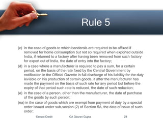 (c) in the case of goods to which banderols are required to be affixed if
removed for home consumption but not so required when exported outside
India, if returned to a factory after having been removed from such factory
for export out of India, the date of entry into the factory;
(d) in a case where a manufacturer is required to pay a sum, for a certain
period, on the basis of the rate fixed by the Central Government by
notification in the Official Gazette in full discharge of his liability for the duty
leviable on his production of certain goods, if after the manufacturer has
made the payment on the basis of such rate for any period but before the
expiry of that period such rate is reduced, the date of such reduction;
(e) in the case of a person, other than the manufacturer, the date of purchase
of the goods by such person;
(ea) in the case of goods which are exempt from payment of duty by a special
order issued under sub-section (2) of Section 5A, the date of issue of such
order;
Cenvat Credit CA Gaurav Gupta 28
Rule 5
 