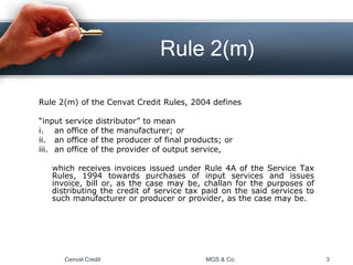 Rule 2(m)
Rule 2(m) of the Cenvat Credit Rules, 2004 defines
“input service distributor” to mean
i. an office of the manufacturer; or
ii. an office of the producer of final products; or
iii. an office of the provider of output service,
which receives invoices issued under Rule 4A of the Service Tax
Rules, 1994 towards purchases of input services and issues
invoice, bill or, as the case may be, challan for the purposes of
distributing the credit of service tax paid on the said services to
such manufacturer or producer or provider, as the case may be.
Cenvat Credit MGS & Co. 3
 