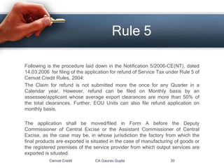 Cenvat Credit CA Gaurav Gupta 30
Rule 5
Following is the procedure laid down in the Notification 5/2006-CE(NT), dated
14.03.2006 for filing of the application for refund of Service Tax under Rule 5 of
Cenvat Credit Rules, 2004:
The Claim for refund is not submitted more the once for any Quarter in a
Calendar year. However, refund can be filed on Monthly basis by an
assessee/applicant whose average export clearances are more than 50% of
the total clearances. Further, EOU Units can also file refund application on
monthly basis.
The application shall be moved/filed in Form A before the Deputy
Commissioner of Central Excise or the Assistant Commissioner of Central
Excise, as the case may be, in whose jurisdiction the factory from which the
final products are exported is situated in the case of manufacturing of goods or
the registered premises of the service provider from which output services are
exported is situated.
 