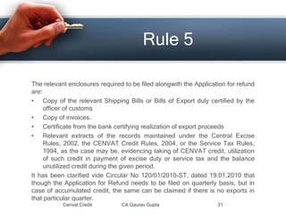 Cenvat Credit CA Gaurav Gupta 31
Rule 5
The relevant enclosures required to be filed alongwith the Application for refund
are:
• Copy of the relevant Shipping Bills or Bills of Export duly certified by the
officer of customs
• Copy of invoices.
• Certificate from the bank certifying realization of export proceeds
• Relevant extracts of the records maintained under the Central Excise
Rules, 2002, the CENVAT Credit Rules, 2004, or the Service Tax Rules,
1994, as the case may be, evidencing taking of CENVAT credit, utilization
of such credit in payment of excise duty or service tax and the balance
unutilized credit during the given period.
It has been clarified vide Circular No 120/01/2010-ST, dated 19.01.2010 that
though the Application for Refund needs to be filed on quarterly basis, but in
case of accumulated credit, the same can be claimed if there is no exports in
that particular quarter.
 