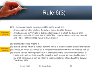 2(d) “exempted goods” means excisable goods, which are
• Are exempt from the whole of the duty of excise leviable thereon
• Are chargeable to “Nil” rate of duty goods in respect of which the benefit of an
exemption under Notification No. 1/2011-CEor under entries at serial numbers 67
and 128 of Notification No. 12/2012-CEis availed
(e) “exempted service” means a -
(1) taxable service which is exempt from the whole of the service tax leviable thereon; or
(2) service, on which no service tax is leviable under section 66B of the Finance Act; or
(3) taxable service whose part of value is exempted on the condition that no credit of
inputs and input services, used for providing such taxable service, shall be taken;
but shall not include a service which is exported in terms of rule 6A of the Service
Tax Rules, 1994.
Cenvat Credit CA Gaurav Gupta 32
Rule 6(3)
Exempted
Goods
Exempted
Services
 