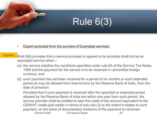 • Export excluded from the purview of Exempted services:
Rule 6(8) provides that a service provided or agreed to be provided shall not be an
exempted service when:—
(a) the service satisfies the conditions specified under rule 6A of the Service Tax Rules,
1994 and the payment for the service is to be received in convertible foreign
currency; and
(b) such payment has not been received for a period of six months or such extended
period as may be allowed from time-to-time by the Reserve Bank of India, from the
date of provision:
Provided that if such payment is received after the specified or extended period
allowed by the Reserve Bank of India but within one year from such period, the
service provider shall be entitled to take the credit of the amount equivalent to the
CENVAT credit paid earlier in terms of sub-rule (3) to the extent it relates to such
payment, on the basis of documentary evidence of the payment so received.
Cenvat Credit CA Gaurav Gupta 33
Rule 6(3)
Exports
 
