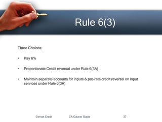 Three Choices:
• Pay 6%
• Proportionate Credit reversal under Rule 6(3A)
• Maintain separate accounts for inputs & pro-rata credit reversal on input
services under Rule 6(3A)
Cenvat Credit CA Gaurav Gupta 37
Rule 6(3)
 