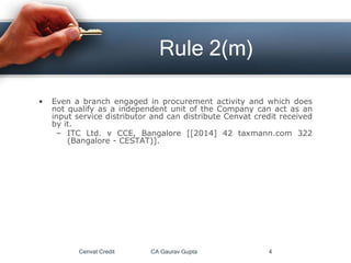 • Even a branch engaged in procurement activity and which does
not qualify as a independent unit of the Company can act as an
input service distributor and can distribute Cenvat credit received
by it.
– ITC Ltd. v CCE, Bangalore [[2014] 42 taxmann.com 322
(Bangalore - CESTAT)].
Cenvat Credit CA Gaurav Gupta 4
Rule 2(m)
 