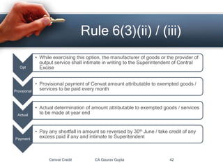 Cenvat Credit CA Gaurav Gupta 42
Rule 6(3)(ii) / (iii)
Opt
• While exercising this option, the manufacturer of goods or the provider of
output service shall intimate in writing to the Superintendent of Central
Excise
Provsional
• Provisional payment of Cenvat amount attributable to exempted goods /
services to be paid every month
Actual
• Actual determination of amount attributable to exempted goods / services
to be made at year end
Payment
• Pay any shortfall in amount so reversed by 30th June / take credit of any
excess paid if any and intimate to Superitendent
 