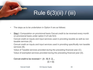 • The steps as to be undertaken in Option II are as follows:
• Step I: Computation on provisional basis Cenvat credit to be reversed every month
on provisional basis under option II of rule 6(3):
Cenvat credit on inputs and input services used in providing taxable as well as non
taxable services (A).
Cenvat credit on inputs and input services used in providing specifically non taxable
services (B).
Value of Taxable services provided during the preceding financial year (C).
Value of exempted services provided during the preceding financial year (D).
Cenvat credit to be reversed = (A – B) X D .
(C + D)
Cenvat Credit CA Gaurav Gupta 43
Rule 6(3)(ii) / (iii)
 