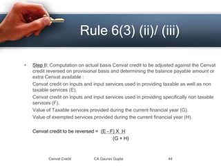 • Step II: Computation on actual basis Cenvat credit to be adjusted against the Cenvat
credit reversed on provisional basis and determining the balance payable amount or
extra Cenvat available :
Cenvat credit on inputs and input services used in providing taxable as well as non
taxable services (E).
Cenvat credit on inputs and input services used in providing specifically non taxable
services (F).
Value of Taxable services provided during the current financial year (G).
Value of exempted services provided during the current financial year (H).
Cenvat credit to be reversed = (E – F) X H
(G + H)
Cenvat Credit CA Gaurav Gupta 44
Rule 6(3) (ii)/ (iii)
 