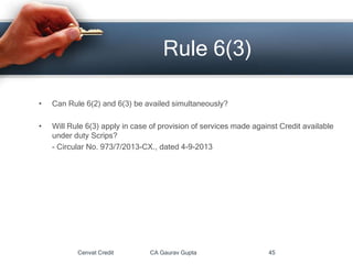 • Can Rule 6(2) and 6(3) be availed simultaneously?
• Will Rule 6(3) apply in case of provision of services made against Credit available
under duty Scrips?
- Circular No. 973/7/2013-CX., dated 4-9-2013
Cenvat Credit CA Gaurav Gupta 45
Rule 6(3)
 