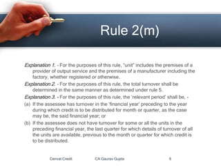 Explanation 1. - For the purposes of this rule, “unit” includes the premises of a
provider of output service and the premises of a manufacturer including the
factory, whether registered or otherwise.
Explanation 2. - For the purposes of this rule, the total turnover shall be
determined in the same manner as determined under rule 5.
Explanation 3. - For the purposes of this rule, the ‘relevant period’ shall be, -
(a) If the assessee has turnover in the ‘financial year’ preceding to the year
during which credit is to be distributed for month or quarter, as the case
may be, the said financial year; or
(b) If the assessee does not have turnover for some or all the units in the
preceding financial year, the last quarter for which details of turnover of all
the units are available, previous to the month or quarter for which credit is
to be distributed.
Cenvat Credit CA Gaurav Gupta 6
Rule 2(m)
 