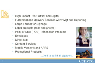 5
• High Impact Print: Offset and Digital
• Fulfillment and Delivery Services w/Inv Mgt and Reporting
• Large Format for Signage
• Label products (rolls and sheets)
• Point of Sale (POS) Transaction Products
• Envelopes
• Direct Mail
• Content Services
• Mobile Versions and APPS
• Promotional Products
… And to pull it all together..
 