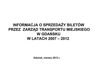 INFORMACJA O SPRZEDAŻY BILETÓW
PRZEZ ZARZĄD TRANSPORTU MIEJSKIEGO
            W GDAŃSKU
        W LATACH 2007 – 2012



          Gdańsk, marzec 2013 r.
 