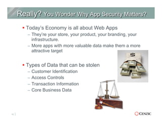 § Today’s Economy is all about Web Apps
–  They’re your store, your product, your branding, your
infrastructure.
–  More apps with more valuable data make them a more
attractive target
§ Types of Data that can be stolen
–  Customer Identification
–  Access Controls
–  Transaction Information
–  Core Business Data
12
 