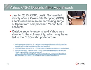 § Jan.14, 2013: CISO, Justin Somaini left
shortly after a Cross Site Scripting (XSS)
attack resulted in an embarrassing surge
of Spam from compromised Yahoo Mail
accounts.
§ Outside security experts said Yahoo was
slow to fix the vulnerability, which may have
led to the CISO’s abrupt departure.
–  http://allthingsd.com/20130114/yahoos-chief-information-security-officer-
departs-with-more-top-execs-under-ceo-scrutiny/
–  http://allthingsd.com/20130110/that-yahoo-mail-vulnerability-not-really-fixed/
–  http://arstechnica.com/security/2013/01/how-yahoo-allowed-hackers-to-
hijack-my-neighbors-e-mail-account/?
utm_source=feedburner&utm_medium=feed&utm_campaign=Feed%3A
+arstechnica%2Findex+%28Ars+Technica+-+All+content%29
17
 