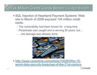 § SQL Injection of Heartland Payment Systems’ Web
site In March of 2008 exposed 134 million credit
cards.
–  The vulnerability had been known for a long time
–  Perpetrator was caught and is serving 20 years, but…
–  …the damage was already done.
§ http://www.csoonline.com/article/700263/the-15-
worst-data-security-breaches-of-the-21st-century
18
 