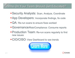§ Security Analysts: Scan, Analyze, Coordinate
§ App Developers: Incorporate findings, fix code
§ QA: Re-run scans to ensure fixes worked
§ Governance/Risk/Compliance: Consume reports
§ Production Team: Re-run scans regularly to find
new issues
§ CIO/CISO: View Dashboard to see trends
21
 
