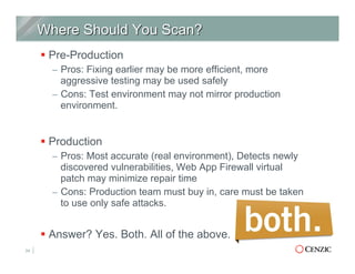 § Pre-Production
–  Pros: Fixing earlier may be more efficient, more
aggressive testing may be used safely
–  Cons: Test environment may not mirror production
environment.
§ Production
–  Pros: Most accurate (real environment), Detects newly
discovered vulnerabilities, Web App Firewall virtual
patch may minimize repair time
–  Cons: Production team must buy in, care must be taken
to use only safe attacks.
§ Answer? Yes. Both. All of the above.
24
 
