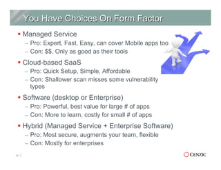 § Managed Service
–  Pro: Expert, Fast, Easy, can cover Mobile apps too
–  Con: $$, Only as good as their tools
§ Cloud-based SaaS
–  Pro: Quick Setup, Simple, Affordable
–  Con: Shallower scan misses some vulnerability
types
§ Software (desktop or Enterprise)
–  Pro: Powerful, best value for large # of apps
–  Con: More to learn, costly for small # of apps
§ Hybrid (Managed Service + Enterprise Software)
–  Pro: Most secure, augments your team, flexible
–  Con: Mostly for enterprises
25
 