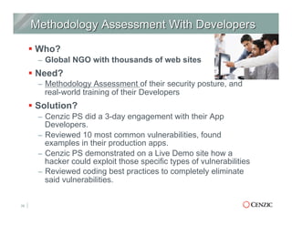 § Who?
–  Global NGO with thousands of web sites
§ Need?
–  Methodology Assessment of their security posture, and
real-world training of their Developers
§ Solution?
–  Cenzic PS did a 3-day engagement with their App
Developers.
–  Reviewed 10 most common vulnerabilities, found
examples in their production apps.
–  Cenzic PS demonstrated on a Live Demo site how a
hacker could exploit those specific types of vulnerabilities
–  Reviewed coding best practices to completely eliminate
said vulnerabilities.
28
 