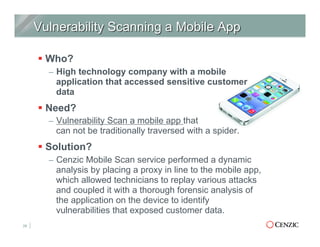 § Who?
–  High technology company with a mobile
application that accessed sensitive customer
data
§ Need?
–  Vulnerability Scan a mobile app that
can not be traditionally traversed with a spider.
§ Solution?
–  Cenzic Mobile Scan service performed a dynamic
analysis by placing a proxy in line to the mobile app,
which allowed technicians to replay various attacks
and coupled it with a thorough forensic analysis of
the application on the device to identify
vulnerabilities that exposed customer data.
29
 