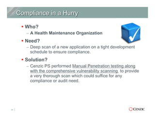 § Who?
–  A Health Maintenance Organization
§ Need?
–  Deep scan of a new application on a tight development
schedule to ensure compliance.
§ Solution?
–  Cenzic PS performed Manual Penetration testing along
with the comprehensive vulnerability scanning to provide
a very thorough scan which could suffice for any
compliance or audit need.
30
 