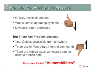 § Quickly installed/updated
§ Works across operating systems
§ Limitless reach, affordable
4
These Are Called “Vulnerabilities”
But There Are Problem because…
§ Your Data is accessible from anywhere
§ To be useful, Web Apps interpret commands
§ There are hidden ways commands can be
used to breach data
 