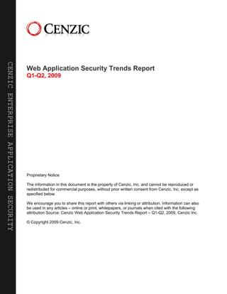 CENZIC ENTERPRISE APPLICATION SECURITY




                                         Web Application Security Trends Report
                                         Q1-Q2, 2009




                                         Proprietary Notice

                                         The information in this document is the property of Cenzic, Inc. and cannot be reproduced or
                                         redistributed for commercial purposes, without prior written consent from Cenzic, Inc. except as
                                         specified below.

                                         We encourage you to share this report with others via linking or attribution. Information can also
                                         be used in any articles – online or print, whitepapers, or journals when cited with the following
                                         attribution Source: Cenzic Web Application Security Trends Report – Q1-Q2, 2009, Cenzic Inc.

                                         © Copyright 2009 Cenzic, Inc.
 