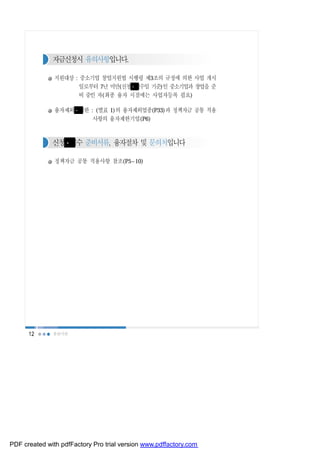 자금신청시 유의사항입니다.

               지원대상 : 중소기업 창업지원법 시행령 제3조의 규정에 의한 사업 개시
                     일로부터 7년 미만(신청 접수일 기준)인 중소기업과 창업을 준
                     비 중인 자(최종 융자 시점에는 사업자등록 필요)

               융자제외 제한 : (별표 1)의 융자제외업종(P33)과 정책자금 공통 적용
                        사항의 융자제한기업(P6)



              신청 접수 준비서류, 융자절차 및 문의처입니다

               정책자금 공통 적용사항 참조(P5~10)




      12      유관기관




PDF created with pdfFactory Pro trial version www.pdffactory.com
 