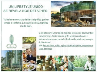 O projeto prevê um modelo inédito e luxuoso de Boulevard de conveniências. Serão lojas de grife, serviços exclusivos e sistema wireless com conexão de alta velocidade nos lounges do Boulevard. Mix:  Restaurantes, cafés, agência bancária prime, drugstores e salão de beleza UM LIFESTYLE ÚNICO SE REVELA NOS DETALHES. Trabalhar no coração da Barra significa ganhar tempo e conforto. E, no caso do CEO, significa muito mais. 