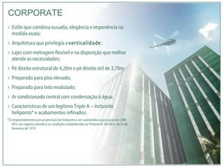Estilo que combina ousadia, elegância e imponência na medida exata; Arquitetura que privilegia a  verticalidade ; Lajes com metragem flexível e na disposição que melhor atende as necessidades; Pé direito estrutural de 4,20m e pé direito útil de 2,70m; Preparado para piso elevado; Preparado para teto modulado; Ar condicionado central com condensação à água; Características de um legítimo Triple A – incluindo heliponto* e acabamentos refinados; *O empreendimento possui previsão de heliponto a ser submetido à aprovação do COM AR e seu registro atenderá as condições estabelecidas na Portaria N-18/GM 5, de 14 de fevereiro de 1974. CORPORATE 