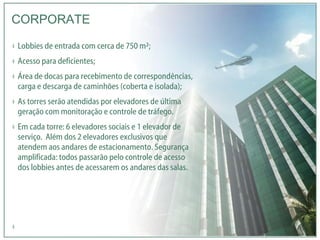Lobbies de entrada com cerca de 750 m²; Acesso para deficientes; Área de docas para recebimento de correspondências, carga e descarga de caminhões (coberta e isolada); As torres serão atendidas por elevadores de última geração com monitoração e controle de tráfego. Em cada torre: 6 elevadores sociais e 1 elevador de serviço.  Além dos 2 elevadores exclusivos que atendem aos andares de estacionamento. Segurança amplificada: todos passarão pelo controle de acesso dos lobbies antes de acessarem os andares das salas.   CORPORATE 