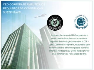 CEO CORPORATE AMPLIFICA OS REQUISITOS DE CONSTRUÇÃO SUSTENTÁVEL. O projeto das torres do CEO Corporate está sendo desenvolvido de forma a atender os requisitos de Construção Sustentável. A CCP – Cyrela Commercial Properties, responsável pelo desenvolvimento do CEO Corporate, é uma das empresas fundadoras da Global Building Coucil Brasil e membro do Pacto Global da ONU. 