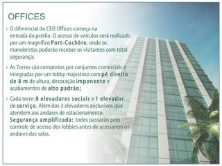 O diferencial do CEO Offices começa na  entrada do prédio. O acesso de veículos será realizado por um magnífico  Port-Cochère , onde os manobristas poderão receber os visitantes com total segurança; As Torres são compostas por conjuntos comerciais e integradas por um lobby majestoso com  pé direito de 8 m  de altura, decoração  imponente  e acabamentos de  alto padrão; Cada torre:  8 elevadores sociais  e  1 elevador  de  serviço . Além dos 3 elevadores exclusivos que atendem aos andares de estacionamento.  Segurança amplificada:  todos passarão pelo controle de acesso dos lobbies antes de acessarem os andares das salas. OFFICES 