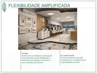 FLEXIBILIDADE AMPLIFICADA Ar condicionado Previsão de sistema do tipo Split.  O equipamento e a instalação são de responsabilidade do cliente. Paredes Paredes entre as unidades com utilização de sistema Dry Wall, máxima flexibilidade na distribuição de instalações e unificações,  a serem realizadas pelos clientes. 