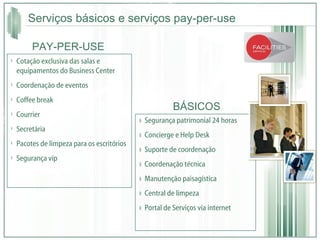 Serviços básicos e serviços pay-per-use Segurança patrimonial 24 horas  Concierge e Help Desk Suporte de coordenação  Coordenação técnica  Manutenção paisagística Central de limpeza  Portal de Serviços via internet Cotação exclusiva das salas e equipamentos do Business Center Coordenação de eventos Coffee break Courrier Secretária Pacotes de limpeza para os escritórios Segurança vip BÁSICOS PAY-PER-USE 