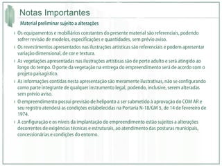 Notas Importantes Os equipamentos e mobiliários constantes do presente material são referenciais, podendo sofrer revisão de modelos, especificações e quantidades, sem prévio aviso. Os revestimentos apresentados nas ilustrações artísticas são referenciais e podem apresentar variação dimensional, de cor e textura. As vegetações apresentadas nas ilustrações artísticas são de porte adulto e será atingido ao longo do tempo. O porte da vegetação na entrega do empreendimento será de acordo com o projeto paisagístico. As informações contidas nesta apresentação são meramente ilustrativas, não se configurando como parte integrante de qualquer instrumento legal, podendo, inclusive, serem alteradas sem prévio aviso. O empreendimento possui previsão de heliponto a ser submetido à aprovação do COM AR e seu registro atenderá as condições estabelecidas na Portaria N-18/GM 5, de 14 de fevereiro de 1974. A configuração e os níveis da implantação do empreendimento estão sujeitos a alterações decorrentes de exigências técnicas e estruturais, ao atendimento das posturas municipais, concessionárias e condições do entorno. Material preliminar sujeito a alterações 