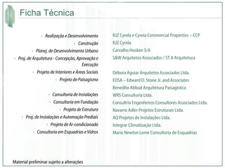 Ficha Técnica Realização e Desenvolvimento Construção Planej. de Desenvolvimento Urbano Proj. de Arquitetura - Concepção, Aprovação e Execução Projeto de Interiores e Áreas Sociais Projeto de Paisagismo Consultoria de Instalações Consultoria em Fundação Projeto de Estrutura Proj. de Instalações e Automação Prediais Projeto de Ar-condicionado Consultoria em Esquadrias e Vidros RJZ Cyrela e Cyrela Commercial Properties – CCP RJZ Cyrela Carvalho Hosken S/A S&W Arquitetos Associados / ST A Arquitetura Débora Aguiar Arquitetos Associados Ltda. EDSA – Edward D. Stone Jr. and Associates Benedito Abbud Arquitetura Paisagística WRS Consultoria Ltda. Consultrix Engenheiros Consultores Associados Ltda. Navarro Adler Projetos Estruturais Ltda. AQ Projetos de Instalações Ltda. Integrar Climatização Ltda. Mario Newton Leme Consultoria de Esquadrias Material preliminar sujeito a alterações 