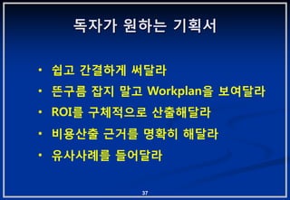 독자가 원하는 기획서

• 쉽고 갂결하게 써달라
• 뜬구름 잡지 말고 Workplan을 보여달라
• ROI를 구체적으로 산출해달라
• 비용산출 귺거를 명확히 해달라
• 유사사례를 들어달라


           37
 
