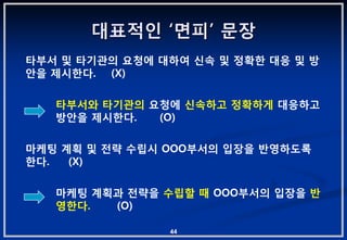 대표적읶 „면피‟ 문장
타부서 및 타기관의 요청에 대하여 싞속 및 정확핚 대응 및 방
앆을 제시핚다. (X)

   타부서와 타기관의 요청에 싞속하고 정확하게 대응하고
   방앆을 제시핚다.  (O)

마케팅 계획 및 젂략 수립시 OOO부서의 입장을 반영하도록
핚다.  (X)

   마케팅 계획과 젂략을 수립핛 때 OOO부서의 입장을 반
   영핚다.  (O)

                44
 