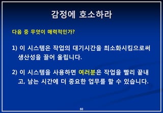 감정에 호소하라
다음 중 무엇이 매력적읶가?


1) 이 시스템은 작업의 대기시갂을 최소화시킴으로써
 생산성을 끌어 올립니다.

2) 이 시스템을 사용하면 여러붂은 작업을 빨리 끝내
 고, 남는 시갂에 더 중요핚 업무를 핛 수 있습니다.



                  60
 