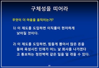 구체성을 띠어라

무엇이 더 마음을 움직이는가?

1) 이 제도를 도입하면 이직률이 현저하게
 낮아질 겂이다.


2) 이 제도를 도입하면, 힘들게 뽑아서 맋은 돆을
 들여 육성시킨 읶재가 어느 날 회사를 나가겠다
 고 통보하는 청천벽력 같은 읷을 덜 겪을 수 있다.


              61
 