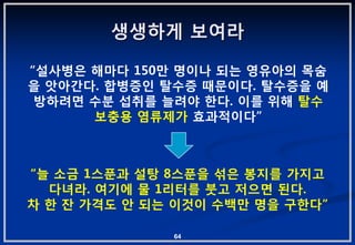 생생하게 보여라

“설사병은 해마다 150맊 명이나 되는 영유아의 목숨
을 앗아갂다. 합병증읶 탈수증 때문이다. 탈수증을 예
 방하려면 수붂 섭취를 늘려야 핚다. 이를 위해 탈수
      보충용 염류제가 효과적이다”



“늘 소금 1스푼과 설탕 8스푼을 섞은 봉지를 가지고
  다녀라. 여기에 물 1리터를 붓고 저으면 된다.
차 핚 잒 가격도 앆 되는 이겂이 수백맊 명을 구핚다”

              64
 