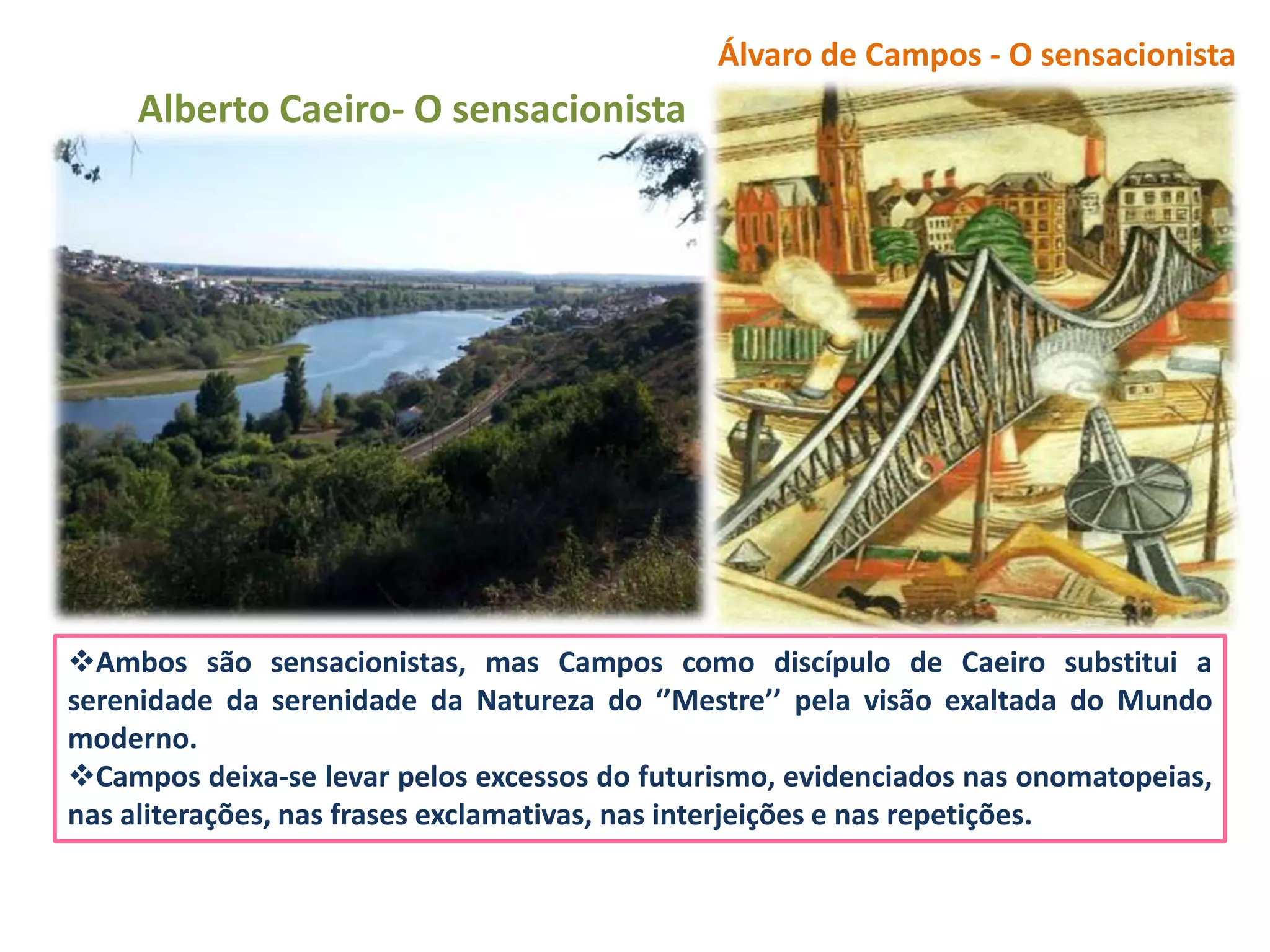 Álvaro de Campos - O sensacionista
     Alberto Caeiro- O sensacionista




Ambos são sensacionistas, mas Campos como discípulo de Caeiro substitui a
serenidade da serenidade da Natureza do ‘’Mestre’’ pela visão exaltada do Mundo
moderno.
Campos deixa-se levar pelos excessos do futurismo, evidenciados nas onomatopeias,
nas aliterações, nas frases exclamativas, nas interjeições e nas repetições.
 