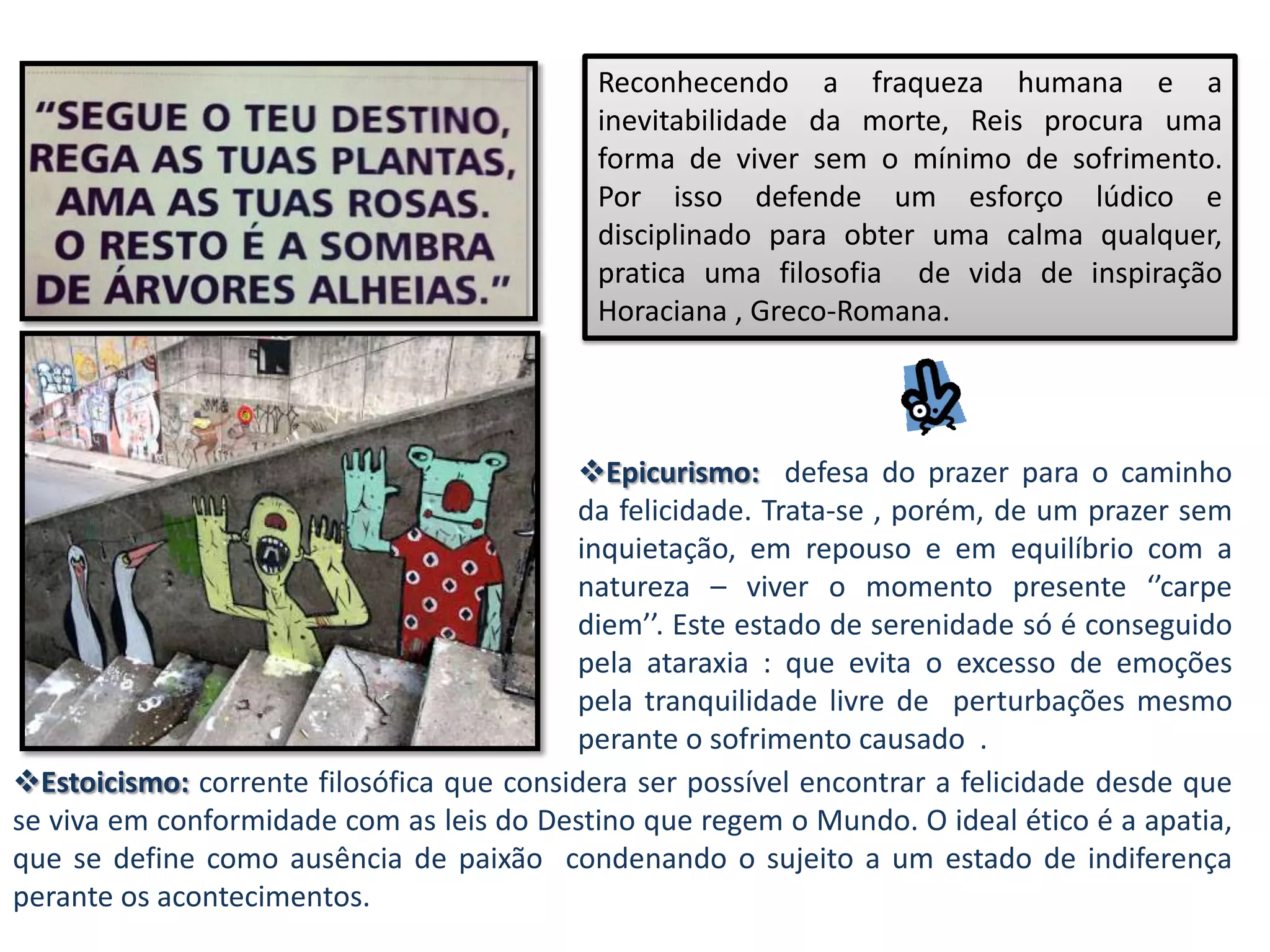 Reconhecendo a fraqueza humana e a
                                            inevitabilidade da morte, Reis procura uma
                                            forma de viver sem o mínimo de sofrimento.
                                            Por isso defende um esforço lúdico e
                                            disciplinado para obter uma calma qualquer,
                                            pratica uma filosofia de vida de inspiração
                                            Horaciana , Greco-Romana.




                                          Epicurismo: defesa do prazer para o caminho
                                          da felicidade. Trata-se , porém, de um prazer sem
                                          inquietação, em repouso e em equilíbrio com a
                                          natureza – viver o momento presente ‘’carpe
                                          diem’’. Este estado de serenidade só é conseguido
                                          pela ataraxia : que evita o excesso de emoções
                                          pela tranquilidade livre de perturbações mesmo
                                          perante o sofrimento causado .
Estoicismo: corrente filosófica que considera ser possível encontrar a felicidade desde que
se viva em conformidade com as leis do Destino que regem o Mundo. O ideal ético é a apatia,
que se define como ausência de paixão condenando o sujeito a um estado de indiferença
perante os acontecimentos.
 