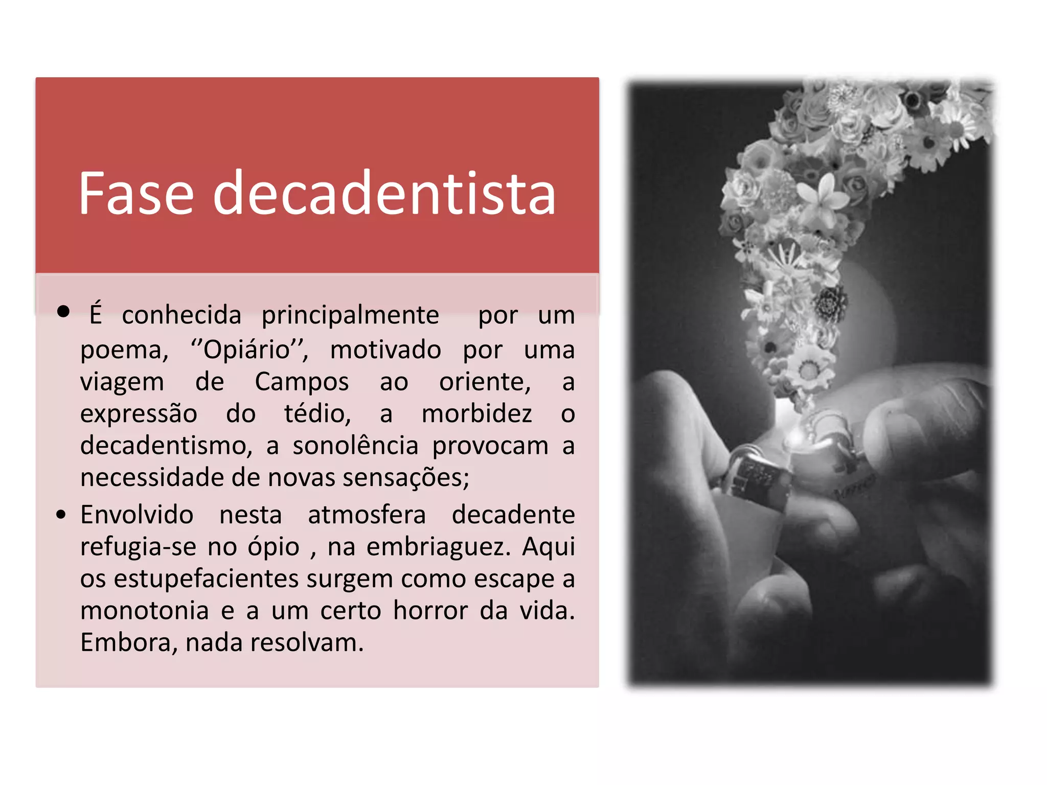 Fase decadentista
•  É conhecida principalmente por um
  poema, ‘’Opiário’’, motivado por uma
  viagem de Campos ao oriente, a
  expressão do tédio, a morbidez o
  decadentismo, a sonolência provocam a
  necessidade de novas sensações;
• Envolvido nesta atmosfera decadente
  refugia-se no ópio , na embriaguez. Aqui
  os estupefacientes surgem como escape a
  monotonia e a um certo horror da vida.
  Embora, nada resolvam.
 