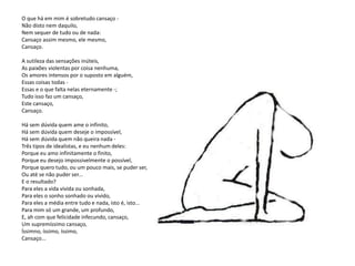 O que há em mim é sobretudo cansaço -
Não disto nem daquilo,
Nem sequer de tudo ou de nada:
Cansaço assim mesmo, ele mesmo,
Cansaço.

A sutileza das sensações inúteis,
As paixões violentas por coisa nenhuma,
Os amores intensos por o suposto em alguém,
Essas coisas todas -
Essas e o que falta nelas eternamente -;
Tudo isso faz um cansaço,
Este cansaço,
Cansaço.

Há sem dúvida quem ame o infinito,
Há sem dúvida quem deseje o impossível,
Há sem dúvida quem não queira nada -
Três tipos de idealistas, e eu nenhum deles:
Porque eu amo infinitamente o finito,
Porque eu desejo impossivelmente o possível,
Porque quero tudo, ou um pouco mais, se puder ser,
Ou até se não puder ser...
E o resultado?
Para eles a vida vivida ou sonhada,
Para eles o sonho sonhado ou vivido,
Para eles a média entre tudo e nada, isto é, isto...
Para mim só um grande, um profundo,
E, ah com que felicidade infecundo, cansaço,
Um supremíssimo cansaço,
Íssimno, íssimo, íssimo,
Cansaço...
 