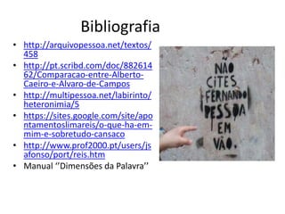 Bibliografia
• http://arquivopessoa.net/textos/
  458
• http://pt.scribd.com/doc/882614
  62/Comparacao-entre-Alberto-
  Caeiro-e-Alvaro-de-Campos
• http://multipessoa.net/labirinto/
  heteronimia/5
• https://sites.google.com/site/apo
  ntamentoslimareis/o-que-ha-em-
  mim-e-sobretudo-cansaco
• http://www.prof2000.pt/users/js
  afonso/port/reis.htm
• Manual ‘’Dimensões da Palavra’’
 
